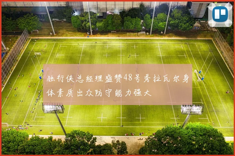 独行侠总经理盛赞48号秀拉瓦尔身体素质出众防守能力强大